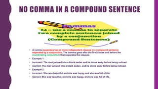 NO COMMA IN A COMPOUND SENTENCE
• A comma separates two or more independent clauses in a compound sentence
separated by a conjunction. The comma goes after the first clause and before the
coordinating conjunction that separates the clauses.
• Example 1:
• Incorrect: The man jumped into a black sedan and he drove away before being noticed.
• Correct: The man jumped into a black sedan, and he drove away before being noticed.
• Example 2:
• Incorrect: She was beautiful and she was happy and she was full of life.
• Correct: She was beautiful, and she was happy, and she was full of life.
 
