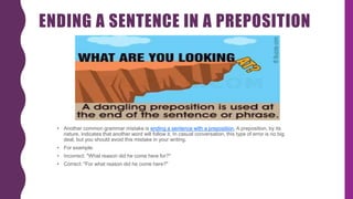 ENDING A SENTENCE IN A PREPOSITION
• Another common grammar mistake is ending a sentence with a preposition. A preposition, by its
nature, indicates that another word will follow it. In casual conversation, this type of error is no big
deal, but you should avoid this mistake in your writing.
• For example:
• Incorrect: "What reason did he come here for?"
• Correct: "For what reason did he come here?"
 