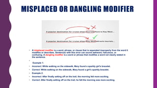 MISPLACED OR DANGLING MODIFIER
• A misplaced modifier is a word, phrase, or clause that is separated improperly from the word it
modifies or describes. Sentences with this error can sound awkward, ridiculous, or
confusing. A dangling modifier is a word or phrase that modifies a word not clearly stated in
the sentence.
•
Example 1:
• Incorrect: While walking on the sidewalk, Mary found a sparkly girl’s bracelet.
• Correct: While walking on the sidewalk, Mary found a girl’s sparkly bracelet.
• Example 2:
• Incorrect: After finally setting off on the trail, the morning felt more exciting.
• Correct: After finally setting off on the trail, he felt the morning was more exciting.
 