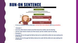 RUN-ON SENTENCE
• A run-on sentence occurs when you connect two main clauses with no punctuation.
•
Example 1:
• Incorrect: She tried to sneak out of the house her mother saw her leaving.
• Correct: She tried to sneak out of the house, but her mother saw her leaving.
• Example 2:
• Incorrect: He ran through the field as fast as he could all the while rain was soaking him
to the bone.
• Correct: He ran through the field as fast as he could. All the while rain was soaking him
to the bone.
 