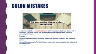 COLON MISTAKES
• A colon is used after a complete sentence to introduce a word, phrase, clause, list, or
quotation. The colon signals that what follows proves or explains the sentence
preceding the colon.
• Example 1:
• Incorrect: People move to Florida for: the warmer weather, the beach, and the theme
parks.
• Correct: People move to Florida for three reasons: the warmer weather, the beach, and
the theme parks.
 