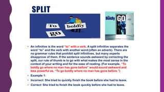 SPLIT
INFINITIVES
• An infinitive is the word “to” with a verb. A split infinitive separates the
word “to” and the verb with another word (often an adverb). There are
no grammar rules that prohibit split infinitives, but many experts
disapprove of them. If the sentence sounds awkward by correcting the
split, our rule of thumb is to go with what makes the most sense in the
context of your writing and for the ease of reading. (For example, “To
boldly go where no man has gone before” would sound awkward and
less powerful as, “To go boldly where no man has gone before.”)
• Example 1:
• Incorrect: She tried to quickly finish the book before she had to leave.
• Correct: She tried to finish the book quickly before she had to leave.
 