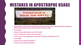 MISTAKES IN APOSTROPHE USAGE
• Apostrophes are used to show possession. However, you do not use an apostrophe after a possessive
pronoun such as my, mine, our, ours, his, hers, its, their, or theirs.
• For example:
• Incorrect: "My mothers cabin is next to his' cabin."
• Correct: "My mother's cabin is next to his cabin."
• In the case of it's, the apostrophe is used only to indicate a contraction for "it is."
• For example:
• Incorrect: "Its a cold day for October."
• Correct: "It's a cold day for October."
 