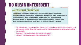NO CLEAR ANTECEDENT
• An antecedent is a word that comes before a pronoun and helps the reader understand what
the pronoun means. Generally, you can clear up this confusion by rearranging the wording.
• For example:
• Incorrect: "The dad found the boy, and he was happy."
• Correct: "The dad was happy when he found the boy."
 