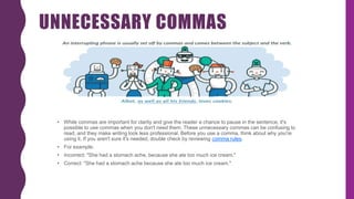 UNNECESSARY COMMAS
• While commas are important for clarity and give the reader a chance to pause in the sentence, it's
possible to use commas when you don't need them. These unnecessary commas can be confusing to
read, and they make writing look less professional. Before you use a comma, think about why you're
using it. If you aren't sure it's needed, double check by reviewing comma rules.
• For example:
• Incorrect: "She had a stomach ache, because she ate too much ice cream."
• Correct: "She had a stomach ache because she ate too much ice cream."
 