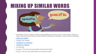 MIXING UP SIMILAR WORDS
• Sometimes, it's not a matter of mixing up the spelling as much as an error in word choice. There are
many words that sound similar but have different meanings and spellings. These include the following:
• "Affect" and "effect"
• "Except" and "accept"
• "Comprise" vs. "compose"
• "Further" vs. "farther"
• For example:
• Incorrect: "The rain had a good affect on the farmer's field."
• Correct: "The rain had a good effect on the farmer's field."
 