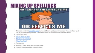 MIXING UP SPELLINGS
There are words that sound the same but have different spellings and meanings. If you mix these up, it
can be an embarrassing mistake. These are a few of the most commonly confused words:
• "You're" vs. "your"
• "To" vs. "two" vs. "too"
• "Weather" vs. "whether"
• "There" vs. "their"
• For example:
• Incorrect: "There father went to school there."
• Correct: "Their father went to school there."
 