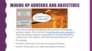 MIXING UP ADVERBS AND ADJECTIVES
• If you mix up adverbs and adjectives, this can be an embarrassing
grammar mistake. This is the kind of error that can annoy a teacher or
make the difference between a great grade on an essay and getting
marked down. This happens most often with words that end in "-ly."
• For example:
• Incorrect: "Susan gave me a real nice bouquet of flowers."
• Correct: "Susan gave me a really nice bouquet of flowers."
 