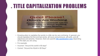 . TITLE CAPITALIZATION PROBLEMS
• Knowing when to capitalize the words in a title can be very confusing. In general, you
should capitalize the first and last words, all nouns and pronouns, all verbs, and all
adjectives and adverbs. However, there are specific title capitalization rules depending
on the style you are using.
• For example:
• Incorrect: "Around the world in 80 days"
• Correct: "Around the World in 80 Days"
 