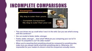 INCOMPLETE COMPARISONS
• This one drives me up a wall when I see it in the wild. Can you see what's wrong
with this sentence?
• Our car model is faster, better, stronger.
• Faster, better, stronger ... than what? What are you comparing your car to? A
horse? A competitor's car? An older model?
• When you're asserting that something should be compared to something else,
make sure you always clarify what that something else is. Otherwise, it's
impossible for your readers to discern what the comparison actually means.
 