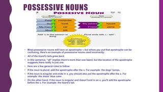 POSSESSIVE NOUNS
• Most possessive nouns will have an apostrophe -- but where you put that apostrophe can be
confusing. Here's an example of possessive nouns used incorrectly:
• All of the lizard's tails grew back.
• In this sentence, "all" implies there's more than one lizard, but the location of the apostrophe
suggests there really is just one.
• Here are a few general rules to follow:
• If the noun is plural, add the apostrophe after the s. For example: the dogs' bones.
• If the noun is singular and ends in s, you should also put the apostrophe after the s. For
example: the dress' blue color.
• On the other hand, if the noun is singular and doesn't end in an s, you'll add the apostrophe
before the s. For example: the lizard's tail.
 