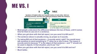 ME VS. I
• Most people understand the difference between the two of these, until it comes
time for them to use one in a sentence.
• When you get done with that lab report, can you send it to Bill and I?
• The sentence above is actually wrong, as proper as it sounds.
• Try taking Bill out of that sentence -- it sounds weird, right? You would never
ask someone to send something to "I" when he or she is done. The reason it
sounds weird is because "I" is the object of that sentence -- and "I" should not
be used in objects. In that situation, you'd use "me."
• When you get done with that lab report, can you send it to Bill and me?
• Much better.
 