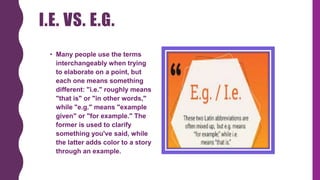 I.E. VS. E.G.
• Many people use the terms
interchangeably when trying
to elaborate on a point, but
each one means something
different: "i.e." roughly means
"that is" or "in other words,"
while "e.g." means "example
given" or "for example." The
former is used to clarify
something you've said, while
the latter adds color to a story
through an example.
 