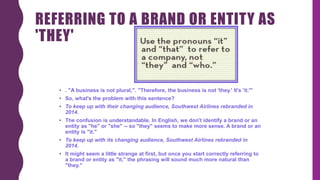 REFERRING TO A BRAND OR ENTITY AS
'THEY'
• . "A business is not plural,". "Therefore, the business is not 'they.' It's 'it.'"
• So, what's the problem with this sentence?
• To keep up with their changing audience, Southwest Airlines rebranded in
2014.
• The confusion is understandable. In English, we don't identify a brand or an
entity as "he" or "she" -- so "they" seems to make more sense. A brand or an
entity is "it."
• To keep up with its changing audience, Southwest Airlines rebranded in
2014.
• It might seem a little strange at first, but once you start correctly referring to
a brand or entity as "it," the phrasing will sound much more natural than
"they."
 
