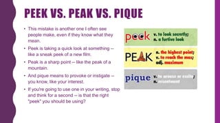 PEEK VS. PEAK VS. PIQUE
• This mistake is another one I often see
people make, even if they know what they
mean.
• Peek is taking a quick look at something --
like a sneak peek of a new film.
• Peak is a sharp point -- like the peak of a
mountain.
• And pique means to provoke or instigate --
you know, like your interest.
• If you're going to use one in your writing, stop
and think for a second -- is that the right
"peek" you should be using?
 