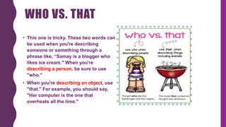 WHO VS. THAT
• This one is tricky. These two words can
be used when you're describing
someone or something through a
phrase like, “Samay is a blogger who
likes ice cream." When you're
describing a person, be sure to use
"who."
• When you're describing an object, use
"that." For example, you should say,
"Her computer is the one that
overheats all the time."
 