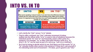 INTO VS. IN TO
• Let's clarify the "into" versus "in to" debate.
• They're often confused, but "into" indicates movement (Lindsay
walked into the office) while "in to" is used in lots of situations because the
individual words "to" and "in" are frequently used in other parts of a
sentence. For example, "to" is often used with infinitive verbs (e.g. "to
drive"). Or "in" can be used as part of a verb (e.g. "call in to a meeting").
• So if you're trying to decide which to use, first figure out if the words "in" or
"to" actually modify other words in the sentence. If they don't, ask yourself if
it's indicating some sort of movement -- if it does, you're good to use "into."
 