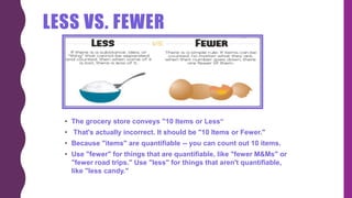LESS VS. FEWER
• The grocery store conveys "10 Items or Less“
• That's actually incorrect. It should be "10 Items or Fewer."
• Because "items" are quantifiable -- you can count out 10 items.
• Use "fewer" for things that are quantifiable, like "fewer M&Ms" or
"fewer road trips." Use "less" for things that aren't quantifiable,
like "less candy."
 