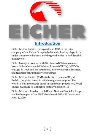 1
Introduction
Eicher Motors Limited, incorporated in 1982, is the listed
company of the Eicher Group in India and a leading player in the
Indian automobile industry and the global leader in middleweight
motorcycles.
Eicher has a joint venture with Sweden’s AB Volvo to create
Volvo Eicher Commercial Vehicles Limited (VECV). VECV is
engaged in truck and bus operations, auto components business,
and technical consulting services business
Eicher Motors Limited (EML) is the listed parent of Royal
Enfield, the global leader in middleweight motorcycles. The
world’s oldest motorcycle brand in continuous production, Royal
Enfield has made its distinctive motorcycles since 1901.
Eicher Motors is listed on the BSE and National Stock Exchange,
and has been part of the NSE’s benchmark Nifty 50 Index since
April 1, 2016.
 