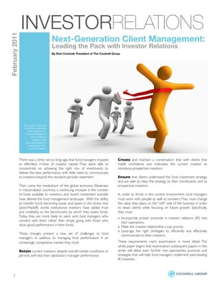 INVESTORRELATIONS
February 2011


                                             Next-Generation Client Management:
                                             Leading the Pack with Investor Relations
                                             By Rich Cockrell, President of The Cockrell Group




                   This paper is the ﬁrst
                   in a series examining
                        best practices in
                     investor relations in
                          the context of
                            helping fund
                      executives gain an
                        advantage in the
                         current market.



                There was a time, not so long ago, that fund managers enjoyed                  Create and maintain a conversation that with clients that
                an effortless in-ﬂow of investor capital. They were able to                    instills conﬁdence and motivates the current investor to
                concentrate on achieving the right mix of investments to                       introduce prospective investors.
                deliver the best performance with little need to communicate
                to investors beyond the standard periodic statement.                           Ensure that clients understand the fund investment strategy
                                                                                               and are able to relay the strategy to their constituents and to
                Then came the breakdown of the global economy. Weakness                        prospective investors.
                in industrialized countries, a continuing increase in the number
                of funds available to investors, and recent investment scandals                In order to thrive in the current environment, fund managers
                have altered the fund management landscape. With the ability                   must work with people as well as numbers. They must change
                to transfer funds becoming easier and easier, in this brave new                the value they place on the “soft” side of the business in order
                (post-Madoff) world, institutional investors have added trust                  to retain clients while focusing on future growth. Speciﬁcally,
                and credibility to the benchmarks by which they assess funds.                  they must:
                Today they are more likely to work with fund managers who
                                                                                               • Incorporate proven practices in investor relations (IR) into
                connect with them rather than simply going with those who                        their operations.
                show good performance in their funds.
                                                                                               • Make the investor relationship a top priority
                                                                                               • Leverage the right strategies to efﬁciently and effectively
                These changes present a new set of challenges to fund                            communicate to their investors.
                managers. In addition to managing fund performance in an
                increasingly competitive market, they must:                                    These requirements merit examination in more detail. This
                                                                                               white paper begins that examination; subsequent papers in this
                Retain current investors despite overall market conditions or                  series will delve even further into approaches, practices, and
                periods with less than satisfactory manager performance.                       strategies that will help fund managers implement pack-leading
                                                                                               IR initiatives.



    1
               
            
          
        
        
        
         
        
           
        
        
 