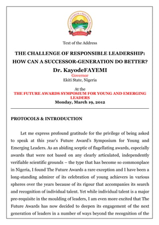 Text of the Address

  THE CHALLENGE OF RESPONSIBLE LEADERSHIP:
HOW CAN A SUCCESSOR-GENERATION DO BETTER?
                       Dr. KayodeFAYEMI
                                 Governor
                            Ekiti State, Nigeria

                                   At the
 THE FUTURE AWARDS SYMPOSIUM FOR YOUNG AND EMERGING
                      LEADERS
                Monday, March 19, 2012
_________________________________________________


PROTOCOLS & INTRODUCTION


     Let me express profound gratitude for the privilege of being asked
to speak at this year‟s Future Award‟s Symposium for Young and
Emerging Leaders. As an abiding sceptic of flagellating awards, especially
awards that were not based on any clearly articulated, independently
verifiable scientific grounds – the type that has become so commonplace
in Nigeria, I found The Future Awards a rare exception and I have been a
long-standing admirer of its celebration of young achievers in various
spheres over the years because of its rigour that accompanies its search
and recognition of individual talent. Yet while individual talent is a major
pre-requisite in the moulding of leaders, I am even more excited that The
Future Awards has now decided to deepen its engagement of the next
generation of leaders in a number of ways beyond the recognition of the
 