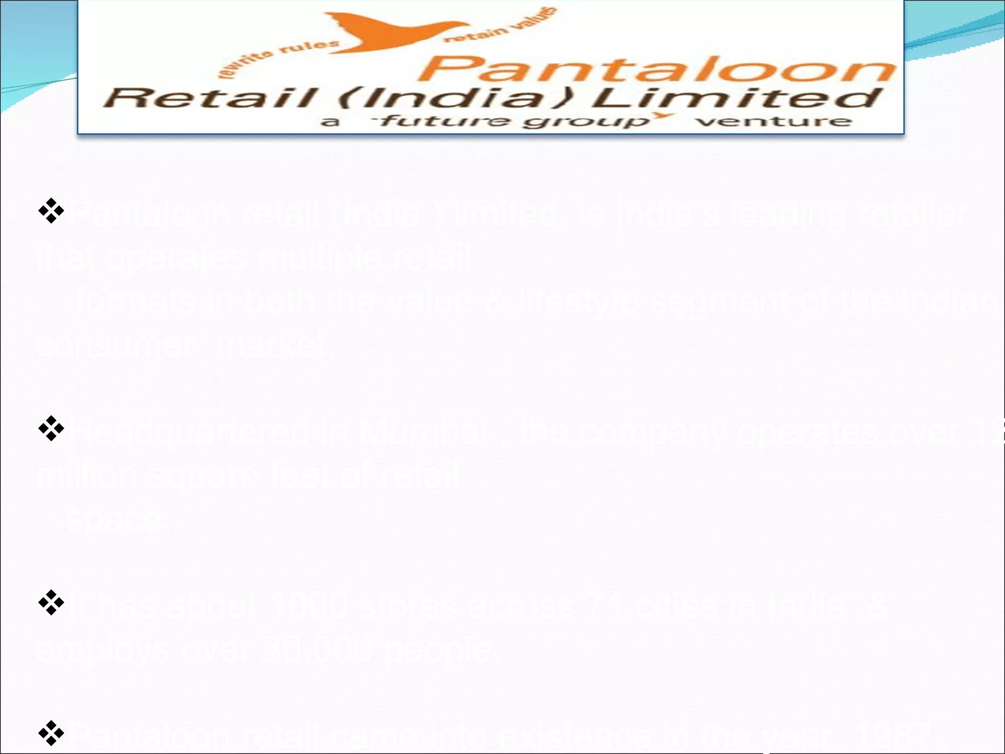 Pantaloon retail (India ) limited, is India’s leading retailer
that operates multiple retail
  formats in both the value & lifestyle segment of the Indian
consumer market.

Headquartered in Mumbai , the company operates over 12
million square feet of retail
 space.

It has about 1000 stores across 71 cities in India &
employs over 30,000 people.

Pantaloon retail came into existence in the year 1987.
 