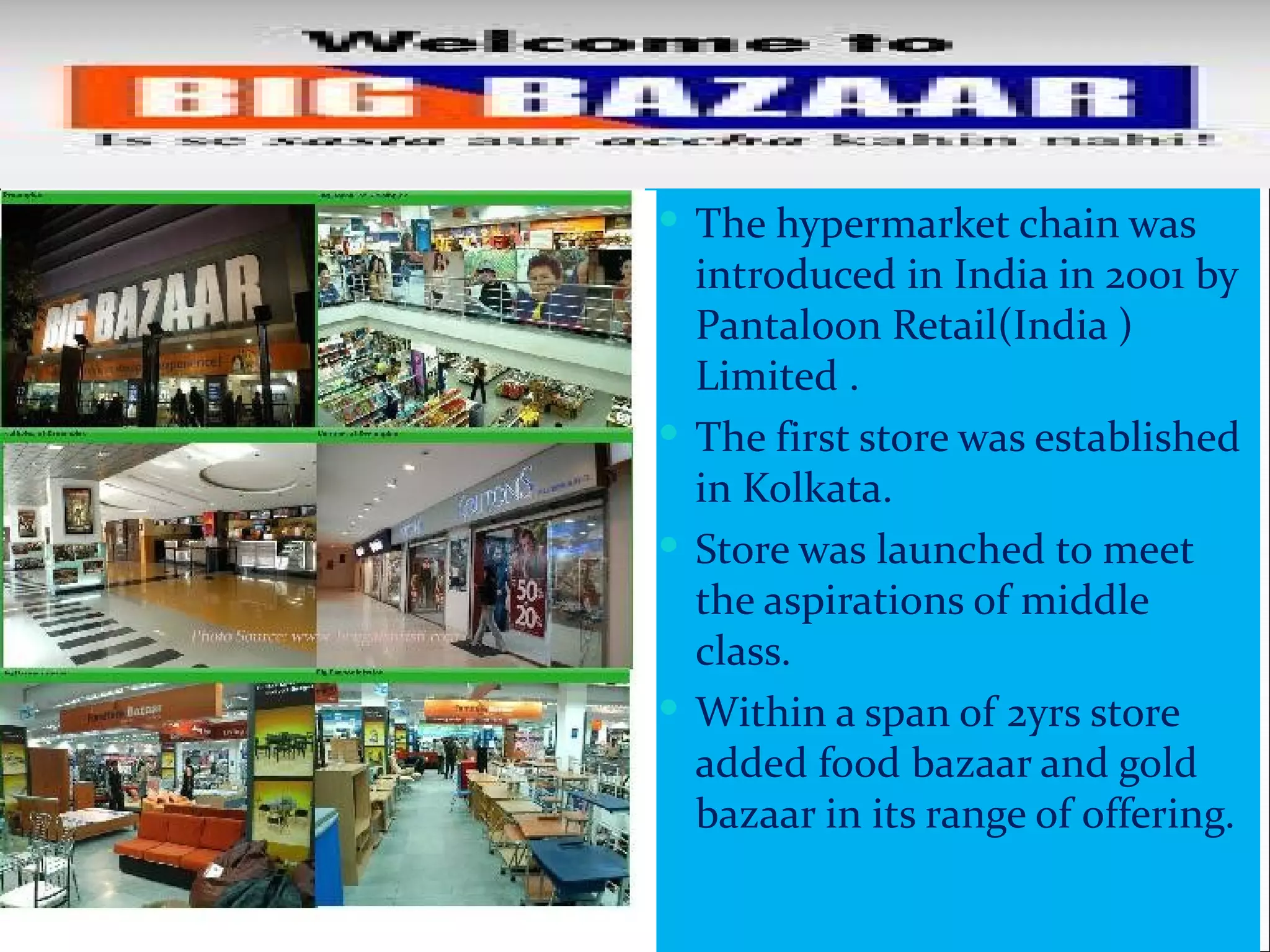  The hypermarket chain was
  introduced in India in 2001 by
  Pantaloon Retail(India )
  Limited .
 The first store was established
  in Kolkata.
 Store was launched to meet
  the aspirations of middle
  class.
 Within a span of 2yrs store
  added food bazaar and gold
  bazaar in its range of offering.
 