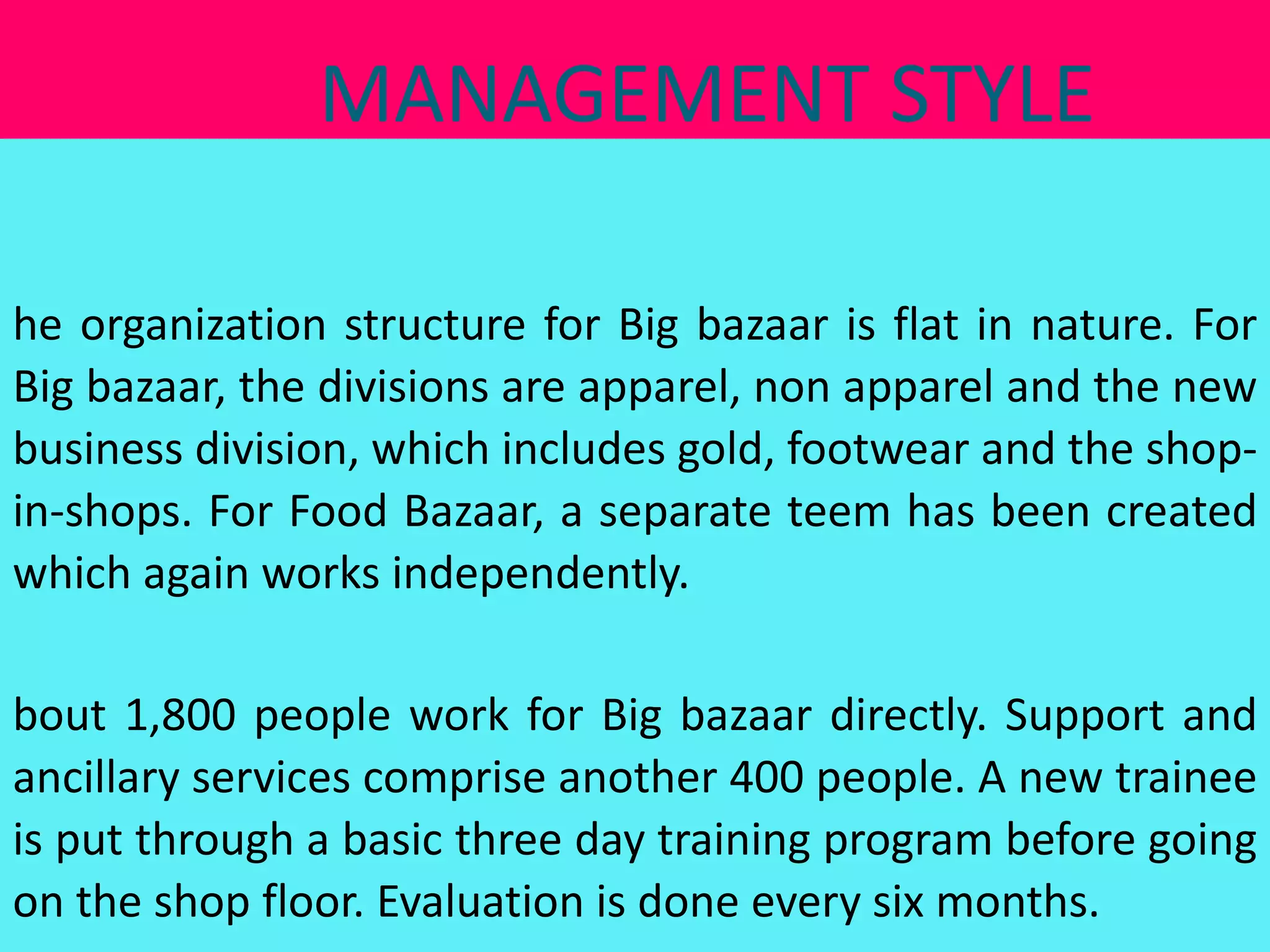 MANAGEMENT STYLE

he organization structure for Big bazaar is flat in nature. For
Big bazaar, the divisions are apparel, non apparel and the new
business division, which includes gold, footwear and the shop-
in-shops. For Food Bazaar, a separate teem has been created
which again works independently.

bout 1,800 people work for Big bazaar directly. Support and
ancillary services comprise another 400 people. A new trainee
is put through a basic three day training program before going
on the shop floor. Evaluation is done every six months.
 