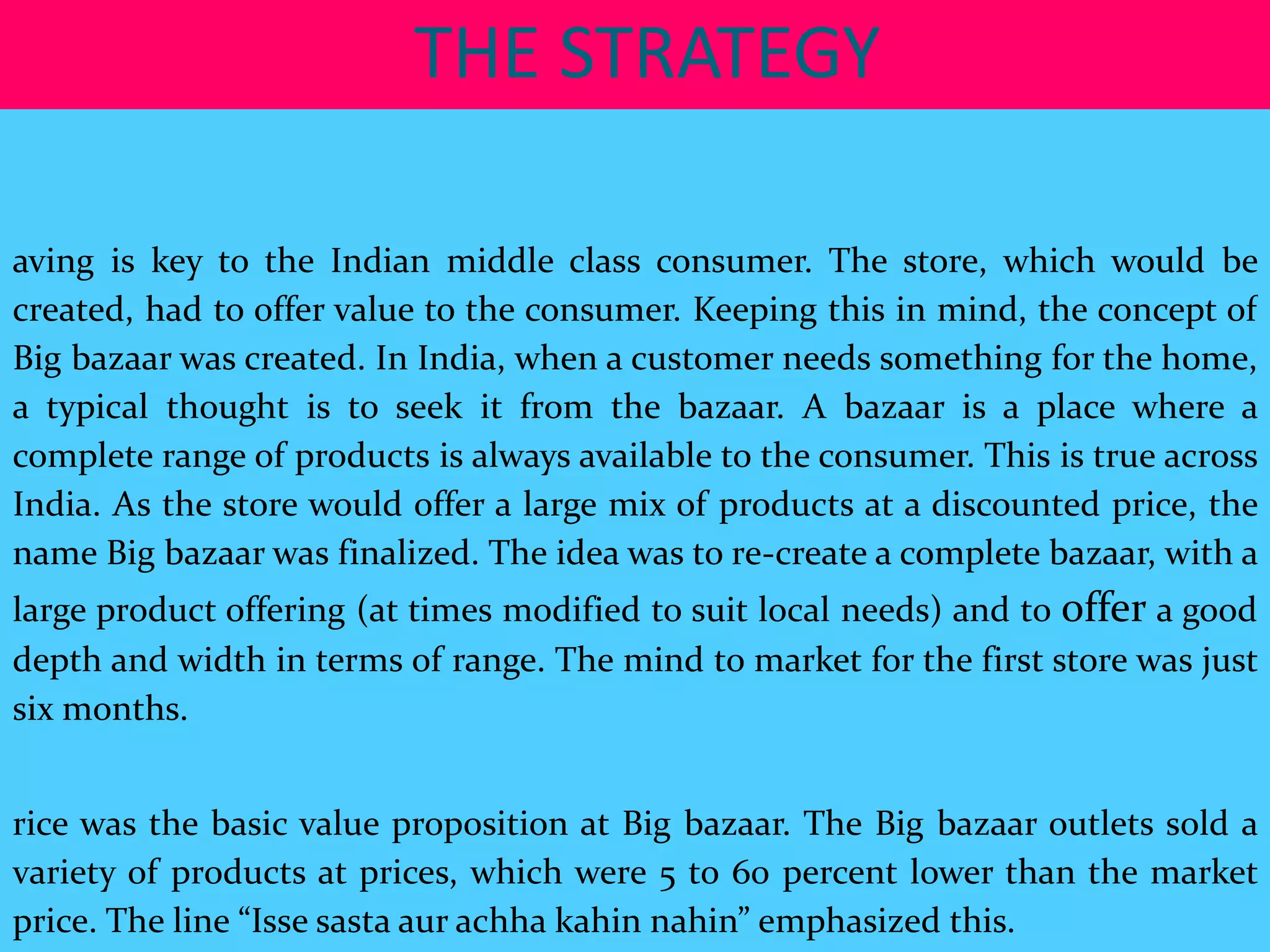 THE STRATEGY

aving is key to the Indian middle class consumer. The store, which would be
created, had to offer value to the consumer. Keeping this in mind, the concept of
Big bazaar was created. In India, when a customer needs something for the home,
a typical thought is to seek it from the bazaar. A bazaar is a place where a
complete range of products is always available to the consumer. This is true across
India. As the store would offer a large mix of products at a discounted price, the
name Big bazaar was finalized. The idea was to re-create a complete bazaar, with a
large product offering (at times modified to suit local needs) and to offer a good
depth and width in terms of range. The mind to market for the first store was just
six months.


rice was the basic value proposition at Big bazaar. The Big bazaar outlets sold a
variety of products at prices, which were 5 to 60 percent lower than the market
price. The line “Isse sasta aur achha kahin nahin” emphasized this.
 