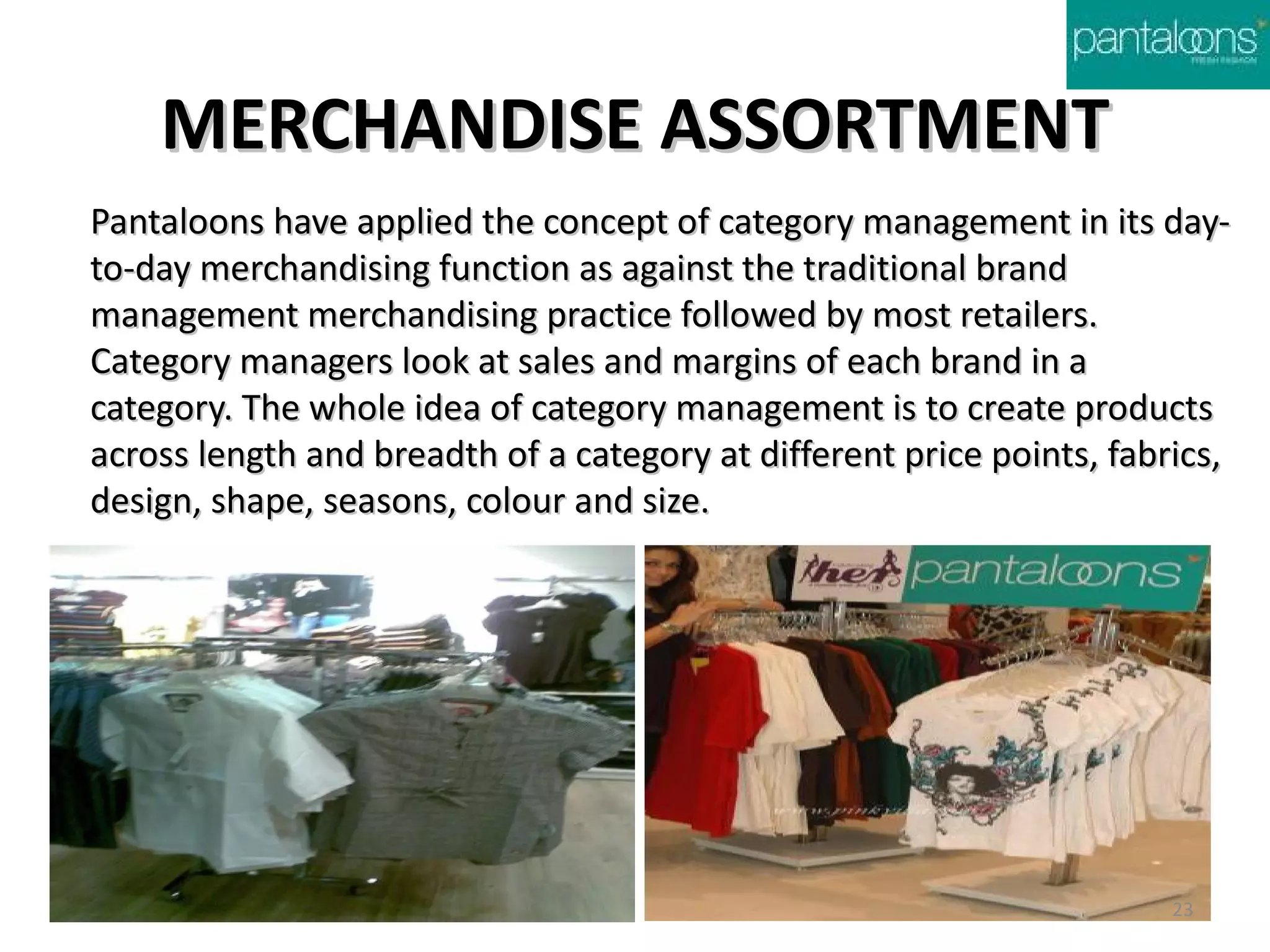 MERCHANDISE ASSORTMENT
Pantaloons have applied the concept of category management in its day-
to-day merchandising function as against the traditional brand
management merchandising practice followed by most retailers.
Category managers look at sales and margins of each brand in a
category. The whole idea of category management is to create products
across length and breadth of a category at different price points, fabrics,
design, shape, seasons, colour and size.




                                                                       23
 