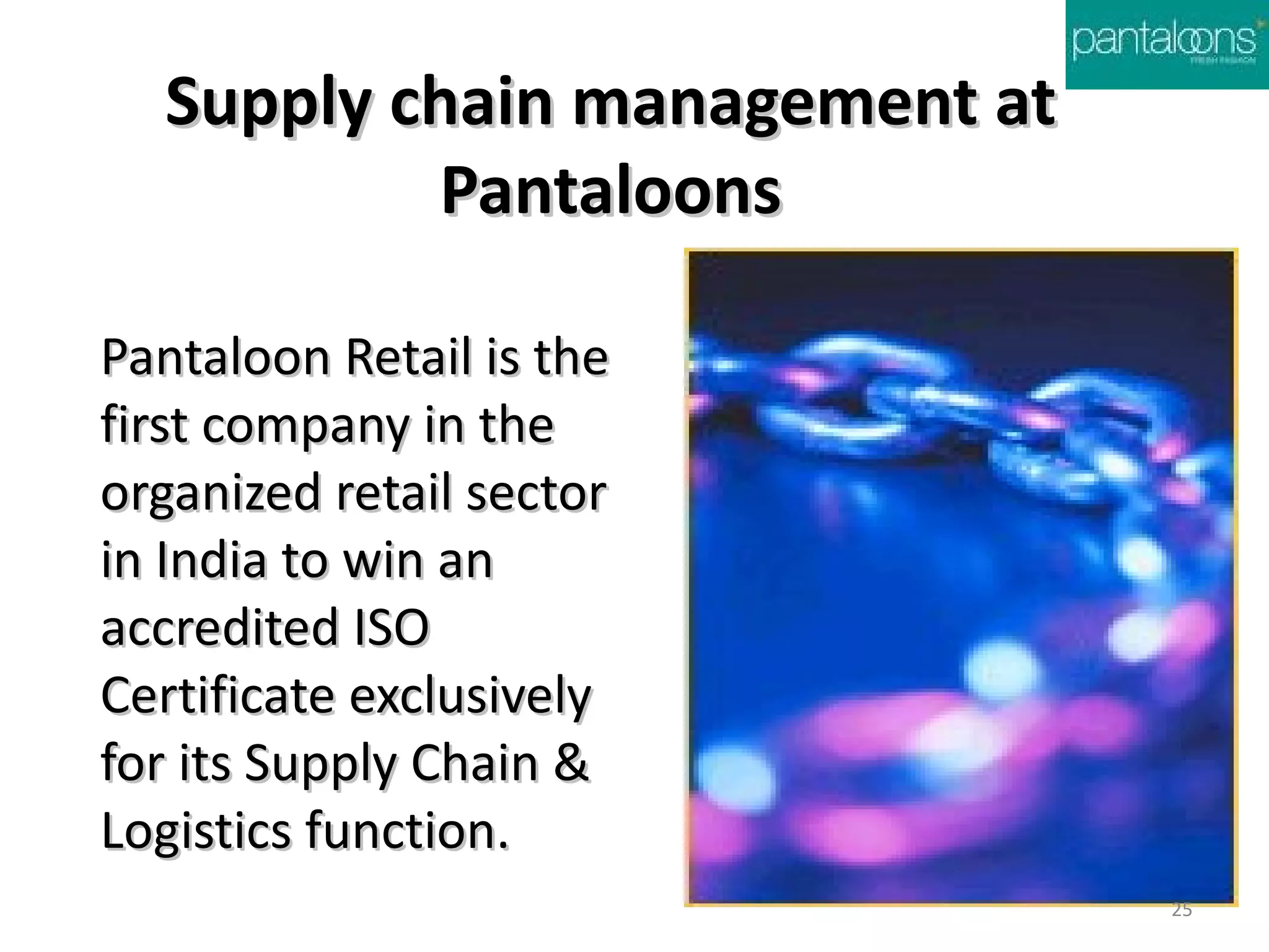 Supply chain management at
          Pantaloons

Pantaloon Retail is the
first company in the
organized retail sector
in India to win an
accredited ISO
Certificate exclusively
for its Supply Chain &
Logistics function.
                               25
 