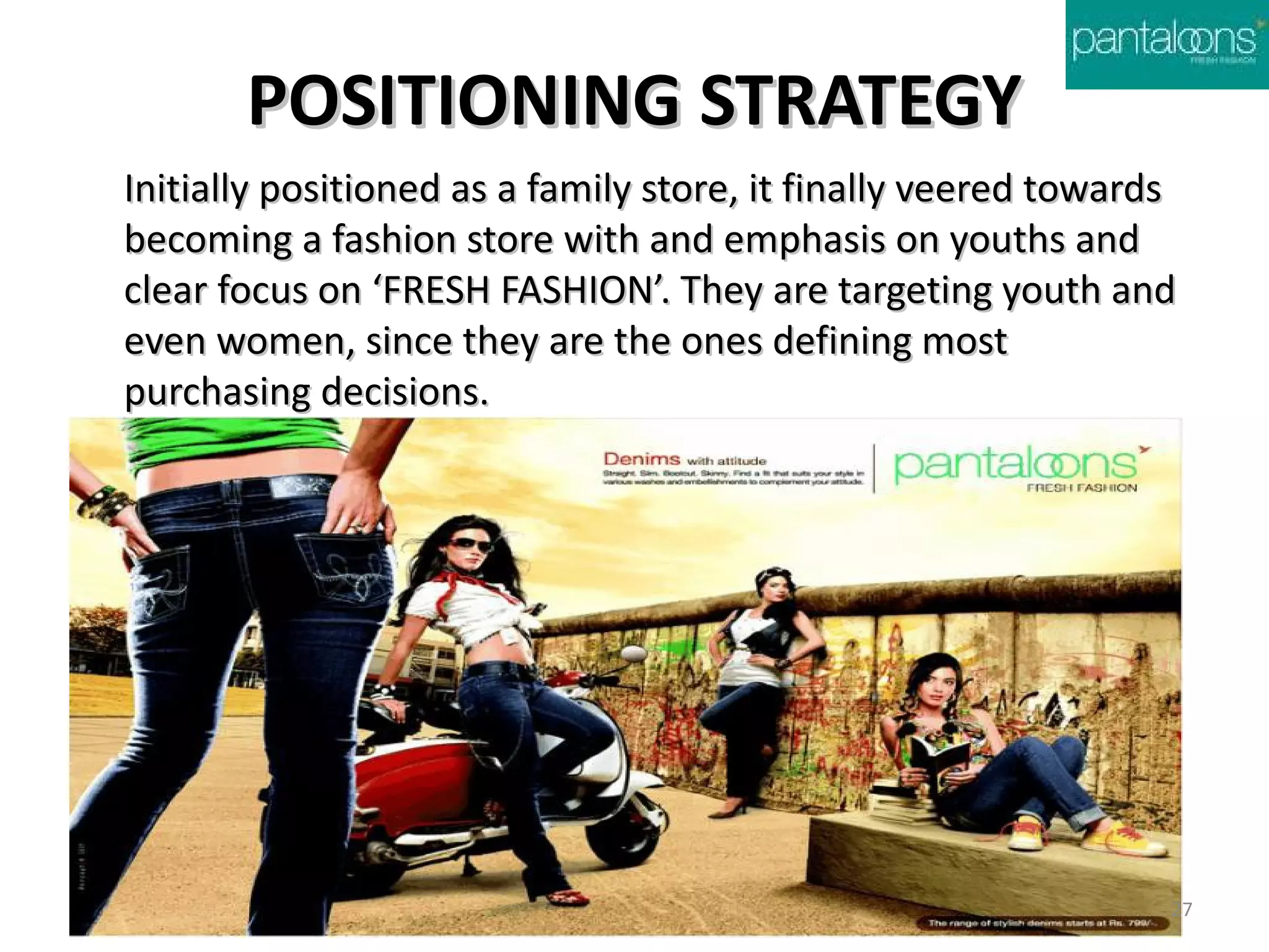 POSITIONING STRATEGY
Initially positioned as a family store, it finally veered towards
becoming a fashion store with and emphasis on youths and
clear focus on ‘FRESH FASHION’. They are targeting youth and
even women, since they are the ones defining most
purchasing decisions.




                                                                27
 