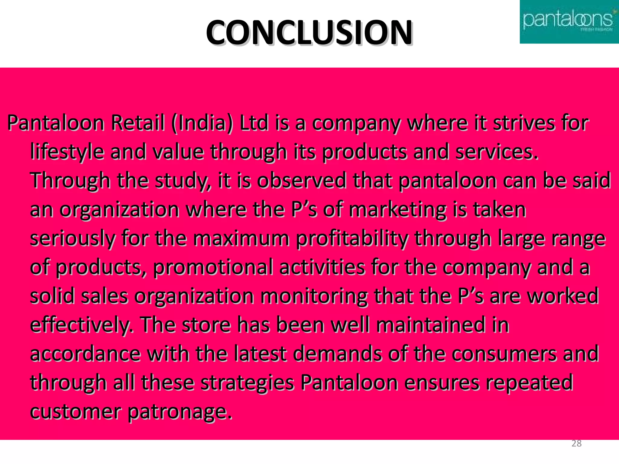 CONCLUSION

Pantaloon Retail (India) Ltd is a company where it strives for
  lifestyle and value through its products and services.
  Through the study, it is observed that pantaloon can be said
  an organization where the P’s of marketing is taken
  seriously for the maximum profitability through large range
  of products, promotional activities for the company and a
  solid sales organization monitoring that the P’s are worked
  effectively. The store has been well maintained in
  accordance with the latest demands of the consumers and
  through all these strategies Pantaloon ensures repeated
  customer patronage.
                                                         28
 
