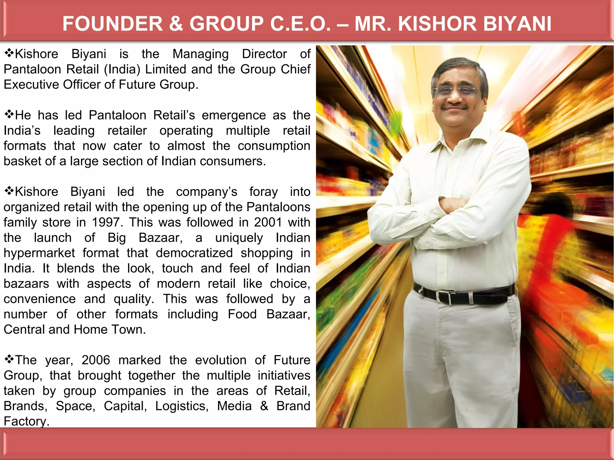 FOUNDER & GROUP C.E.O. – MR. KISHOR BIYANI
Kishore Biyani is the Managing Director of
Pantaloon Retail (India) Limited and the Group Chief
Executive Officer of Future Group.

He has led Pantaloon Retail’s emergence as the
India’s leading retailer operating multiple retail
formats that now cater to almost the consumption
basket of a large section of Indian consumers.

Kishore Biyani led the company’s foray into
organized retail with the opening up of the Pantaloons
family store in 1997. This was followed in 2001 with
the launch of Big Bazaar, a uniquely Indian
hypermarket format that democratized shopping in
India. It blends the look, touch and feel of Indian
bazaars with aspects of modern retail like choice,
convenience and quality. This was followed by a
number of other formats including Food Bazaar,
Central and Home Town.

The year, 2006 marked the evolution of Future
Group, that brought together the multiple initiatives
taken by group companies in the areas of Retail,
Brands, Space, Capital, Logistics, Media & Brand
Factory.
 