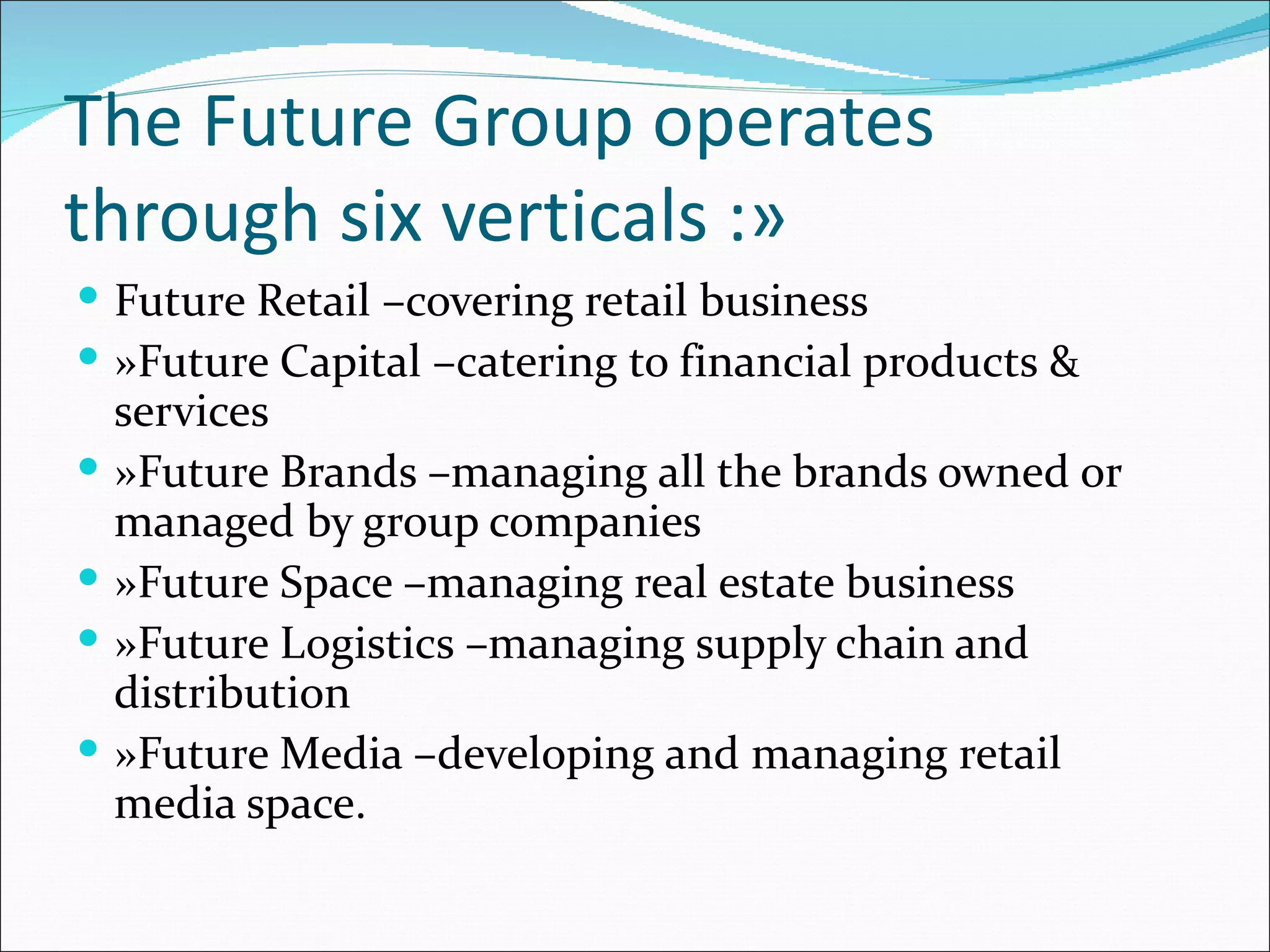 The Future Group operates
through six verticals :»
 Future Retail –covering retail business
 »Future Capital –catering to financial products &
    services
   »Future Brands –managing all the brands owned or
    managed by group companies
   »Future Space –managing real estate business
   »Future Logistics –managing supply chain and
    distribution
   »Future Media –developing and managing retail
    media space.
 