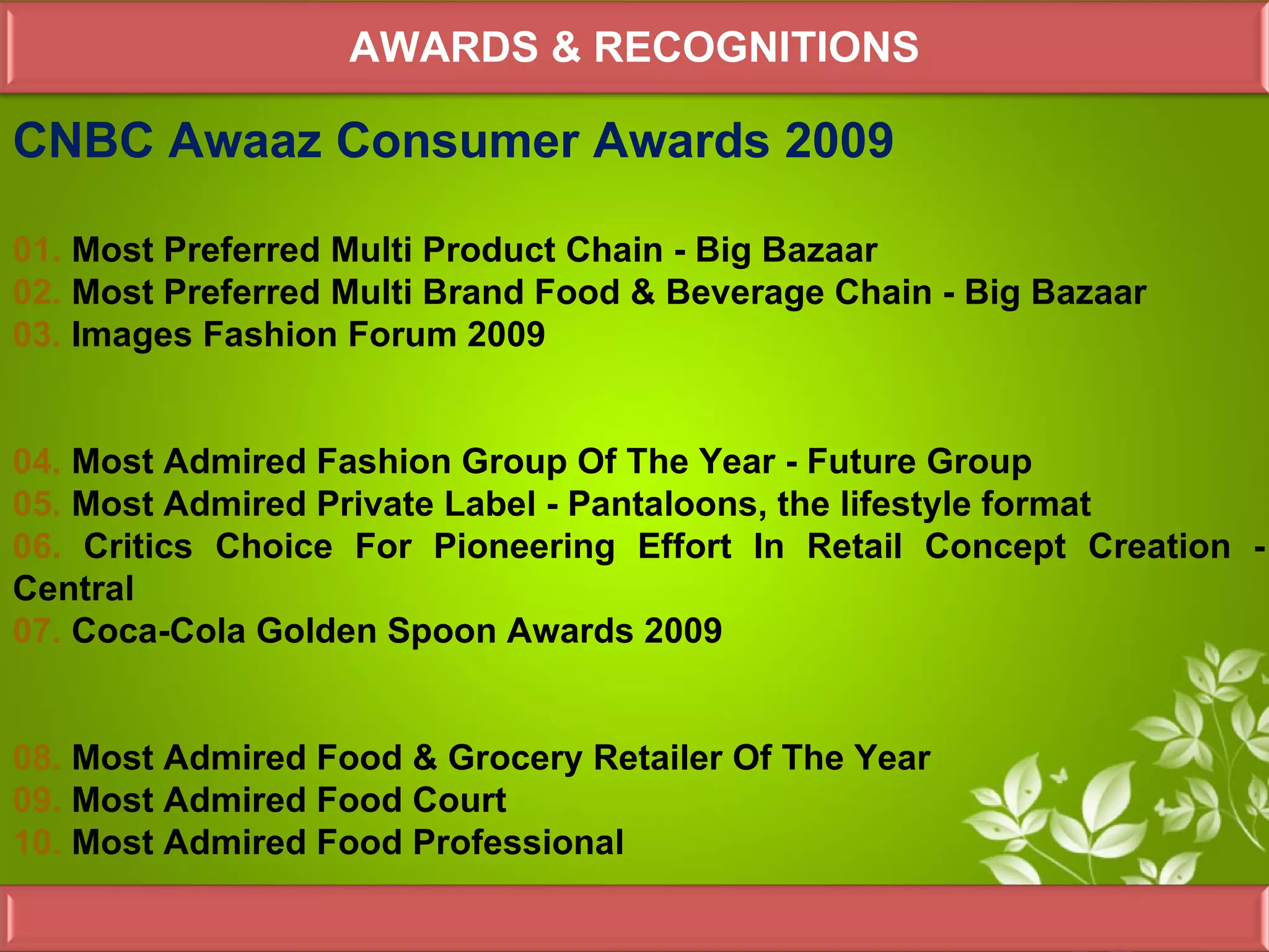 AWARDS & RECOGNITIONS

CNBC Awaaz Consumer Awards 2009

01. Most Preferred Multi Product Chain - Big Bazaar
02. Most Preferred Multi Brand Food & Beverage Chain - Big Bazaar
03. Images Fashion Forum 2009


04. Most Admired Fashion Group Of The Year - Future Group
05. Most Admired Private Label - Pantaloons, the lifestyle format
06. Critics Choice For Pioneering Effort In Retail Concept Creation -
Central
07. Coca-Cola Golden Spoon Awards 2009


08. Most Admired Food & Grocery Retailer Of The Year
09. Most Admired Food Court
10. Most Admired Food Professional
 