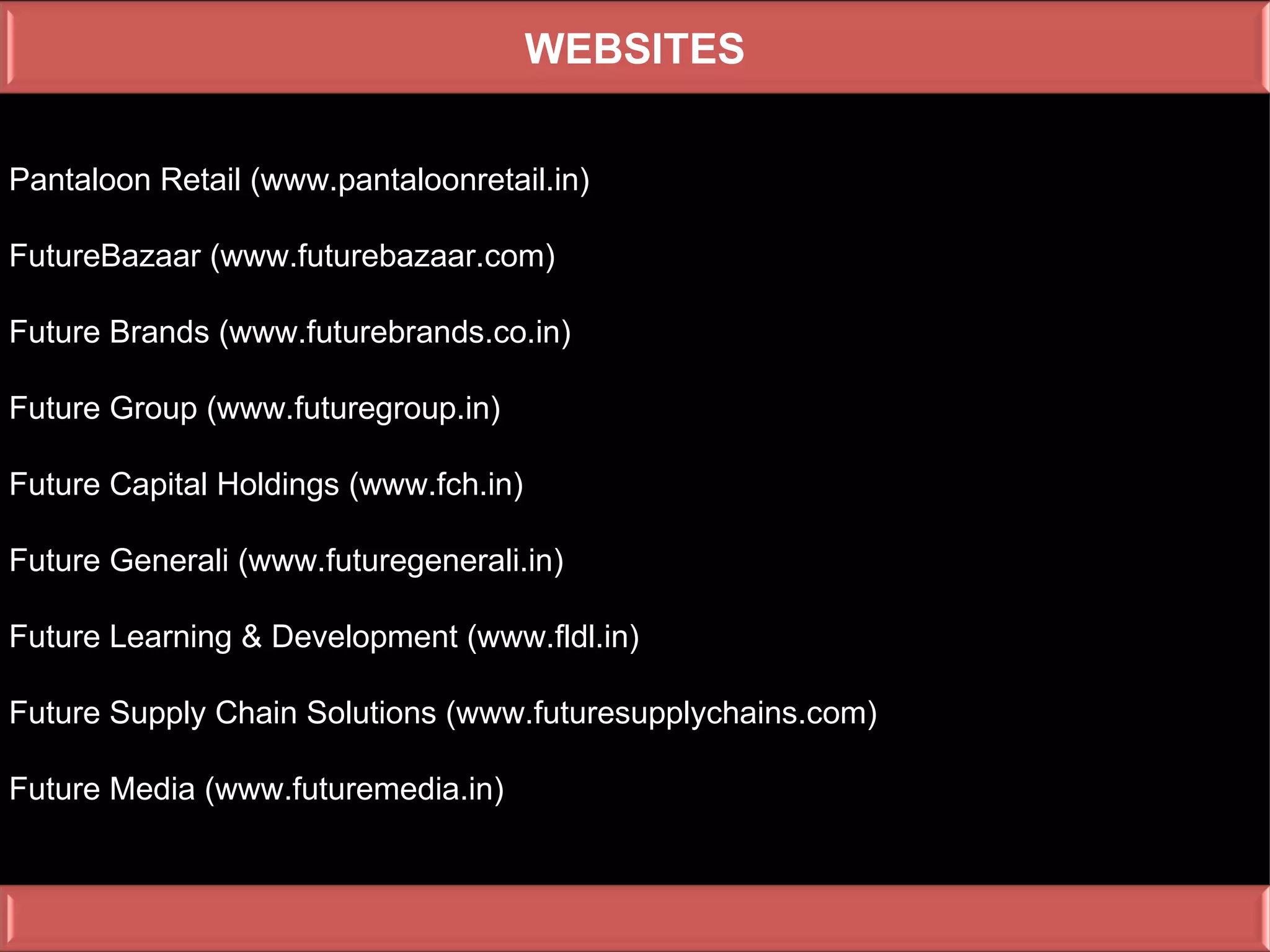 WEBSITES

Pantaloon Retail (www.pantaloonretail.in)

FutureBazaar (www.futurebazaar.com)

Future Brands (www.futurebrands.co.in)

Future Group (www.futuregroup.in)

Future Capital Holdings (www.fch.in)

Future Generali (www.futuregenerali.in)

Future Learning & Development (www.fldl.in)

Future Supply Chain Solutions (www.futuresupplychains.com)

Future Media (www.futuremedia.in)
 
