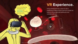 VR Experience.
Using edutainment as a mean to aid in
explaining to Rasya what is going on inside her
body, to encourage self-awareness and
motivate self-care.
This is mind-blowing!
This gives me new
awareness and
appreciation on how
my body works.
Photo credit: PSFK
 
