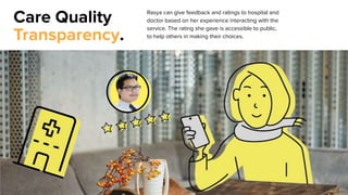 Care Quality
Transparency.
Rasya can give feedback and ratings to hospital and
doctor based on her experience interacting with the
service. The rating she gave is accessible to public,
to help others in making their choices.
 