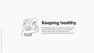 PuttogetherbySomiaCustomerExperience|May2020
After following the doctor’s instructions and watching the
interactive video, Rasya is more aware and conscious
about her health. She is now looking for various
preventive measures that she could take to stay healthy.
Keeping healthy
 