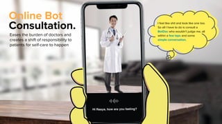 Online Bot
Consultation.
Eases the burden of doctors and
creates a shift of responsibility to
patients for self-care to happen
I feel like shit and look like one too.
So all I have to do is consult a
BotDoc who wouldn’t judge me, all
within a few taps and some
simple conversation.
 