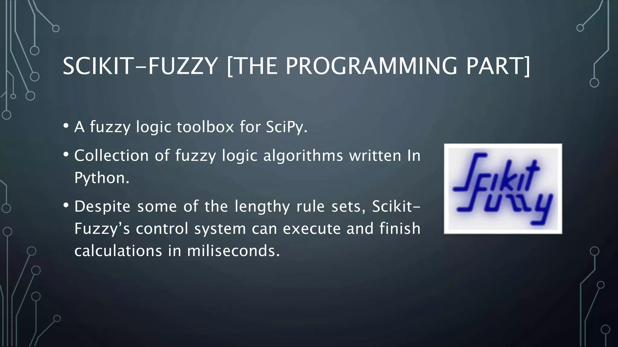 SCIKIT-FUZZY [THE PROGRAMMING PART]
• A fuzzy logic toolbox for SciPy.
• Collection of fuzzy logic algorithms written In
Python.
• Despite some of the lengthy rule sets, Scikit-
Fuzzy’s control system can execute and finish
calculations in miliseconds.
 