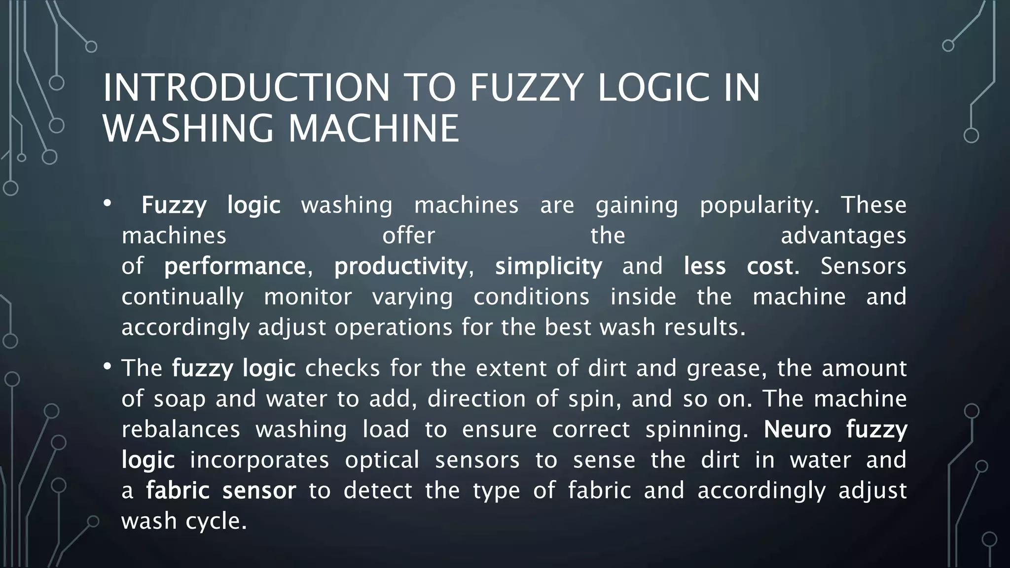 INTRODUCTION TO FUZZY LOGIC IN
WASHING MACHINE
• Fuzzy logic washing machines are gaining popularity. These
machines offer the advantages
of performance, productivity, simplicity and less cost. Sensors
continually monitor varying conditions inside the machine and
accordingly adjust operations for the best wash results.
• The fuzzy logic checks for the extent of dirt and grease, the amount
of soap and water to add, direction of spin, and so on. The machine
rebalances washing load to ensure correct spinning. Neuro fuzzy
logic incorporates optical sensors to sense the dirt in water and
a fabric sensor to detect the type of fabric and accordingly adjust
wash cycle.
 