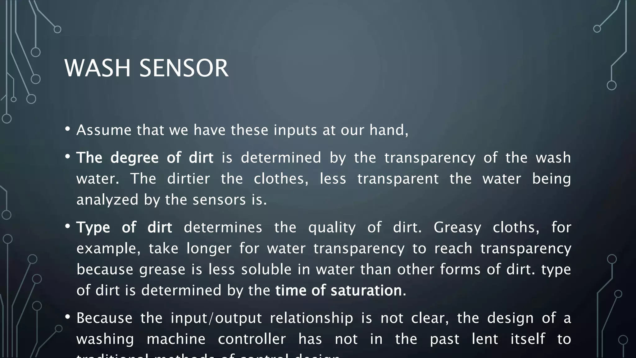 WASH SENSOR
• Assume that we have these inputs at our hand,
• The degree of dirt is determined by the transparency of the wash
water. The dirtier the clothes, less transparent the water being
analyzed by the sensors is.
• Type of dirt determines the quality of dirt. Greasy cloths, for
example, take longer for water transparency to reach transparency
because grease is less soluble in water than other forms of dirt. type
of dirt is determined by the time of saturation.
• Because the input/output relationship is not clear, the design of a
washing machine controller has not in the past lent itself to
 
