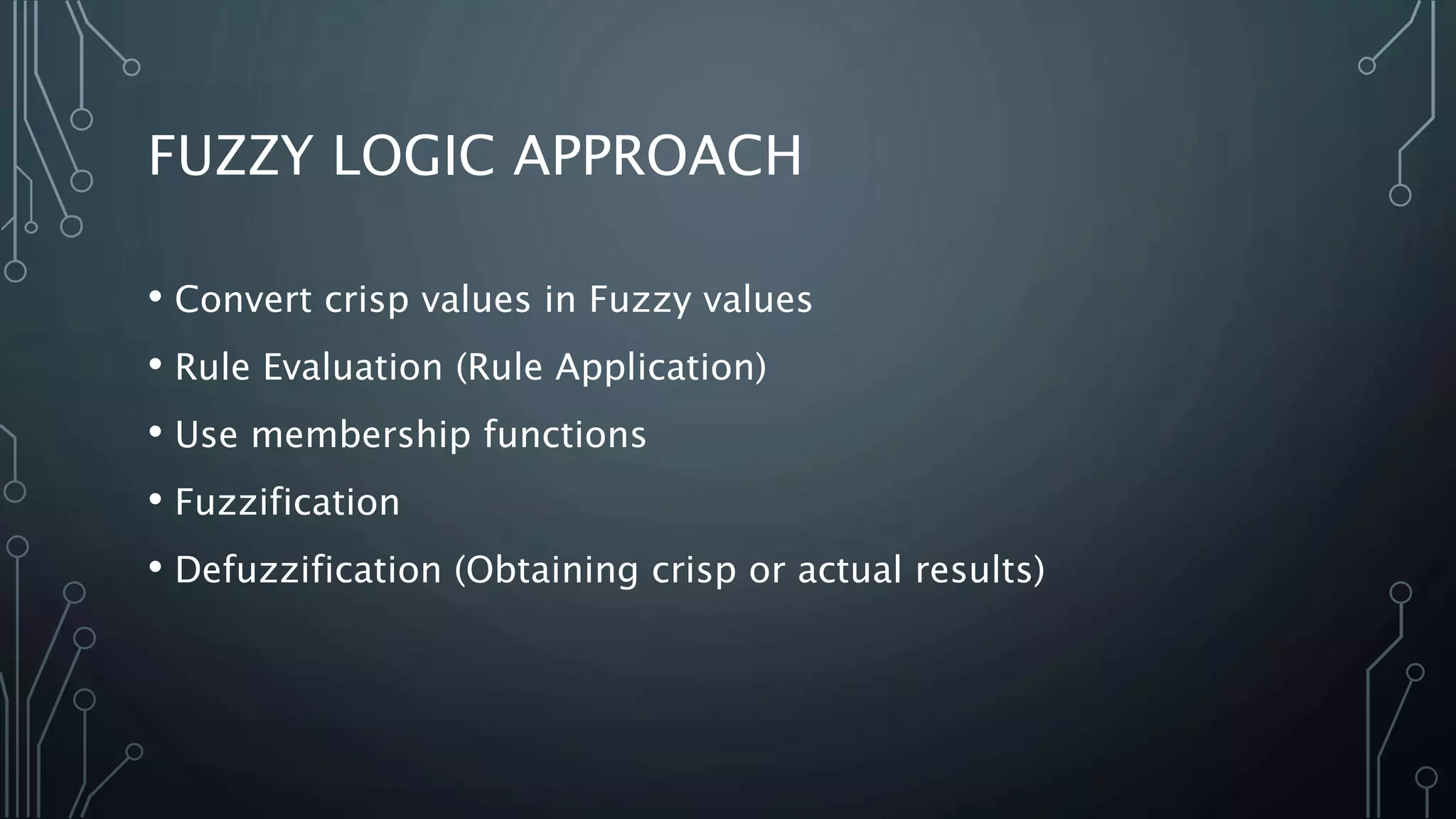 FUZZY LOGIC APPROACH
• Convert crisp values in Fuzzy values
• Rule Evaluation (Rule Application)
• Use membership functions
• Fuzzification
• Defuzzification (Obtaining crisp or actual results)
 