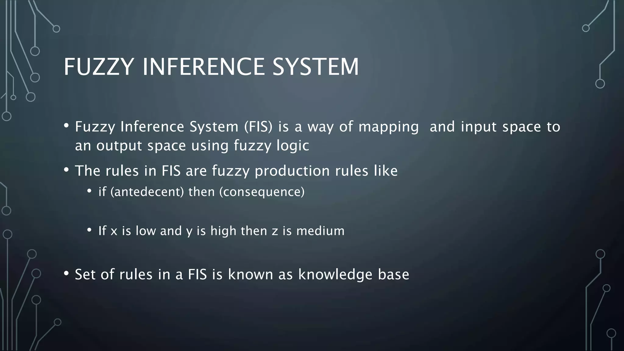 FUZZY INFERENCE SYSTEM
• Fuzzy Inference System (FIS) is a way of mapping and input space to
an output space using fuzzy logic
• The rules in FIS are fuzzy production rules like
• if (antedecent) then (consequence)
• If x is low and y is high then z is medium
• Set of rules in a FIS is known as knowledge base
 