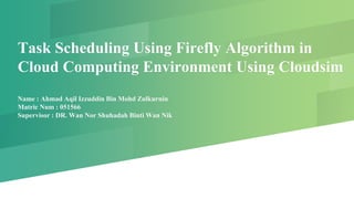 Task Scheduling Using Firefly Algorithm in
Cloud Computing Environment Using Cloudsim
Name : Ahmad Aqil Izzuddin Bin Mohd Zulkurnin
Matric Num : 051566
Supervisor : DR. Wan Nor Shuhadah Binti Wan Nik
 