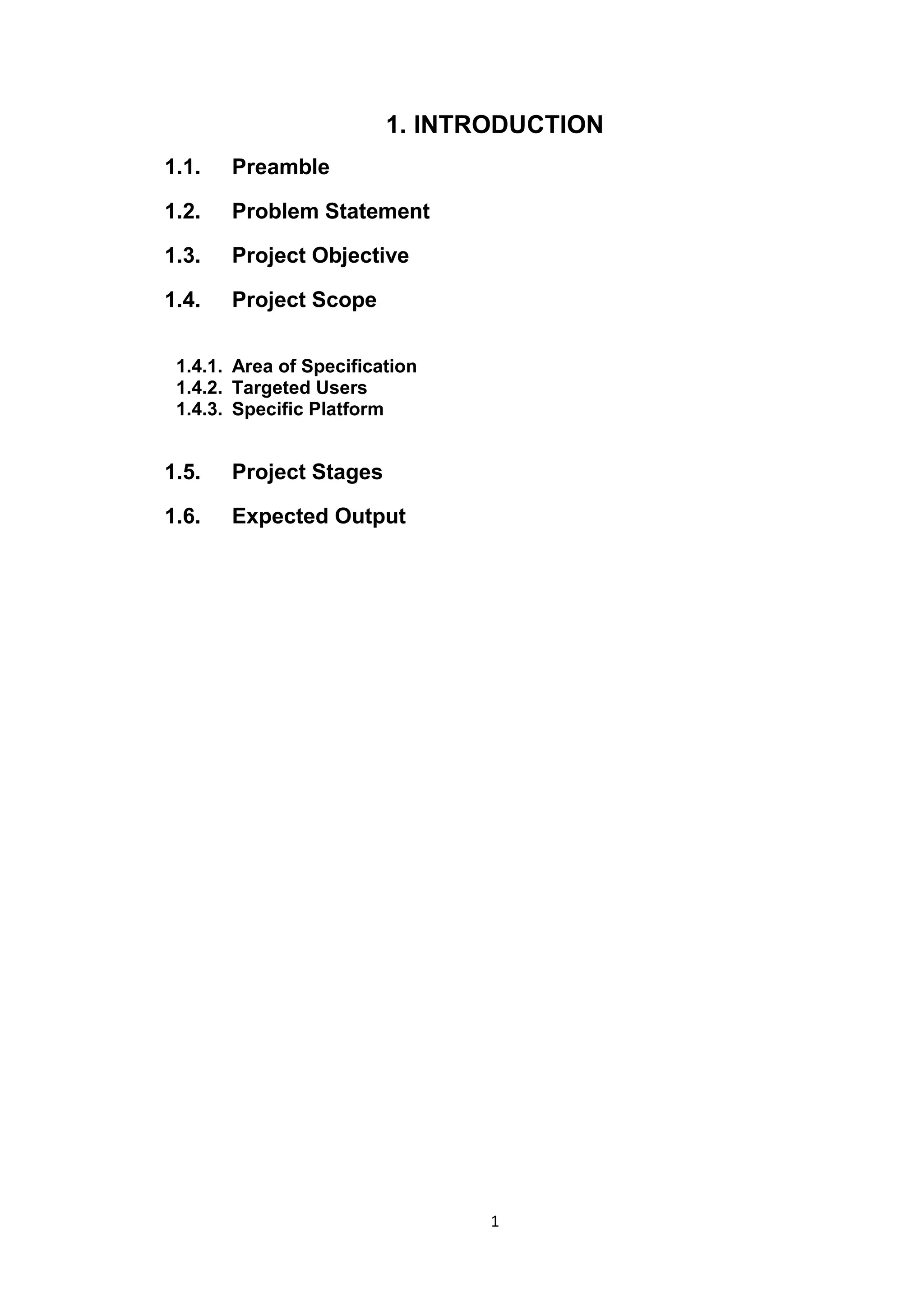 1
1. INTRODUCTION
1.1. Preamble
1.2. Problem Statement
1.3. Project Objective
1.4. Project Scope
1.4.1. Area of Specification
1.4.2. Targeted Users
1.4.3. Specific Platform
1.5. Project Stages
1.6. Expected Output
 