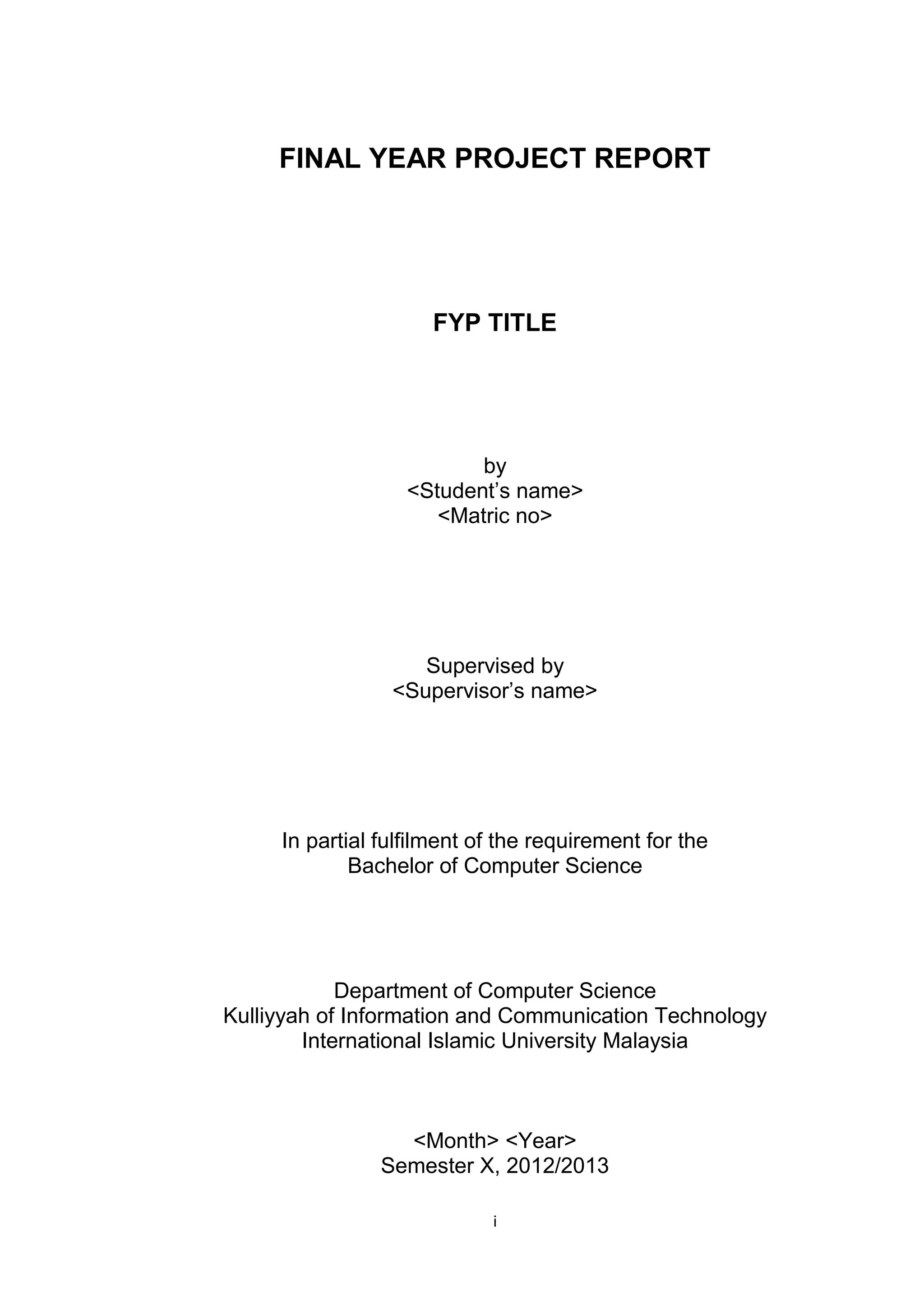 i
FINAL YEAR PROJECT REPORT
FYP TITLE
by
<Student’s name>
<Matric no>
Supervised by
<Supervisor’s name>
In partial fulfilment of the requirement for the
Bachelor of Computer Science
Department of Computer Science
Kulliyyah of Information and Communication Technology
International Islamic University Malaysia
<Month> <Year>
Semester X, 2012/2013
 
