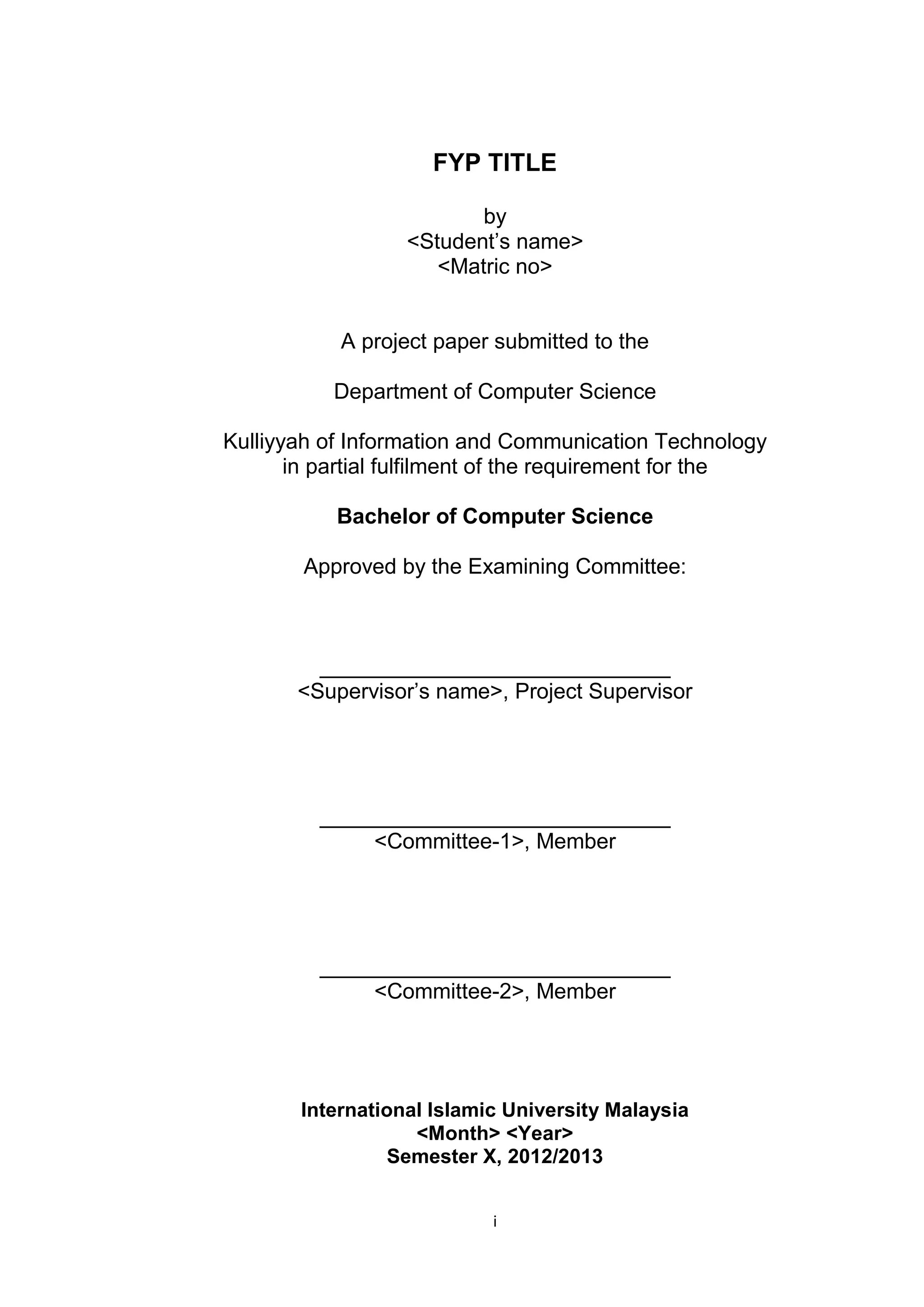 i
FYP TITLE
by
<Student’s name>
<Matric no>
A project paper submitted to the
Department of Computer Science
Kulliyyah of Information and Communication Technology
in partial fulfilment of the requirement for the
Bachelor of Computer Science
Approved by the Examining Committee:
_____________________________
<Supervisor’s name>, Project Supervisor
_____________________________
<Committee-1>, Member
_____________________________
<Committee-2>, Member
International Islamic University Malaysia
<Month> <Year>
Semester X, 2012/2013
 